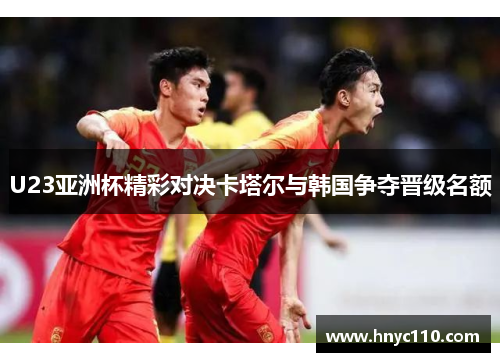U23亚洲杯精彩对决卡塔尔与韩国争夺晋级名额